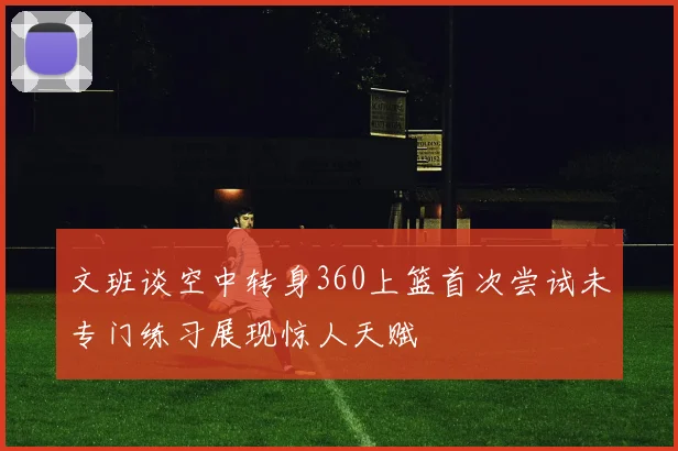 文班谈空中转身360上篮首次尝试未专门练习展现惊人天赋