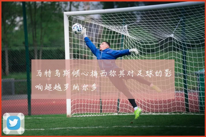 马特乌斯倾心梅西称其对足球的影响超越罗纳尔多
