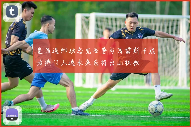 皇马选帅动态克洛普与马雷斯卡成为热门人选未来或将出山执教