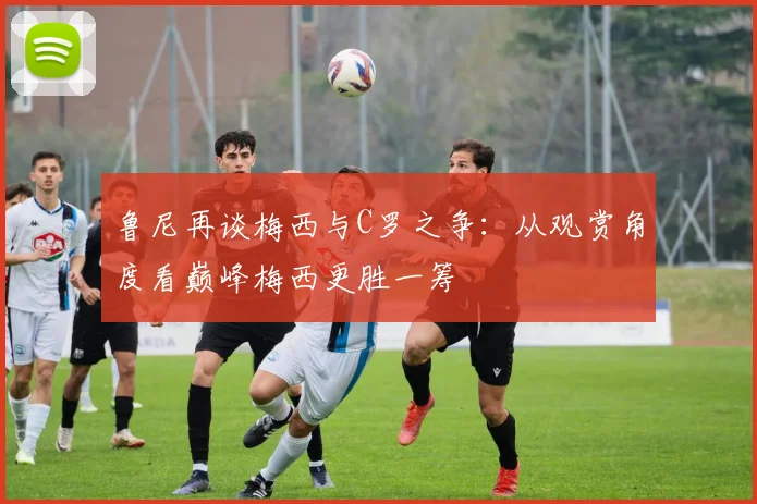 鲁尼再谈梅西与C罗之争：从观赏角度看巅峰梅西更胜一筹