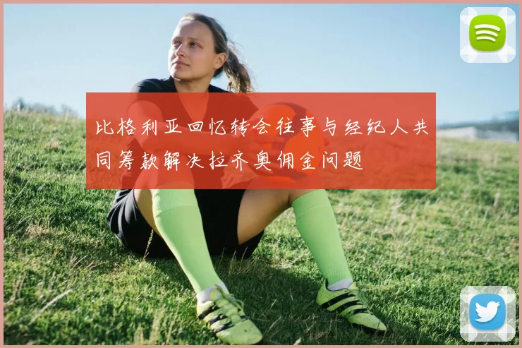 比格利亚回忆转会往事与经纪人共同筹款解决拉齐奥佣金问题
