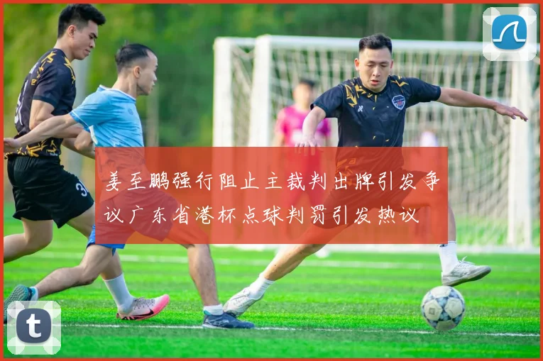 姜至鹏强行阻止主裁判出牌引发争议广东省港杯点球判罚引发热议