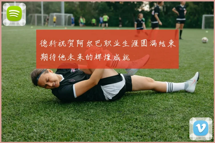 德科祝贺阿尔巴职业生涯圆满结束期待他未来的辉煌成就
