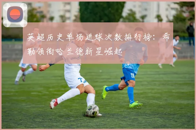 英超历史单场进球次数排行榜：希勒领衔哈兰德新星崛起