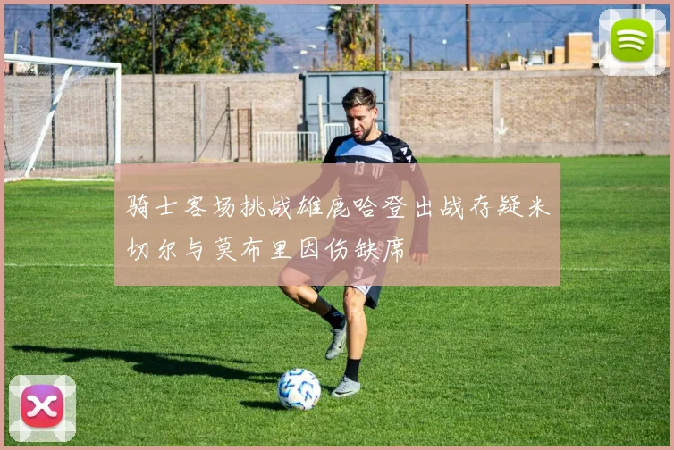 骑士客场挑战雄鹿哈登出战存疑米切尔与莫布里因伤缺席