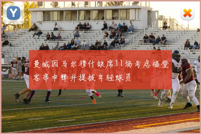 曼城因马尔穆什缺席11场考虑福登客串中锋并提拔年轻球员