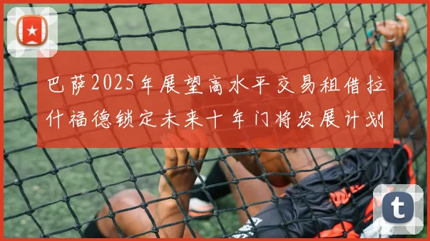 巴萨2025年展望高水平交易租借拉什福德锁定未来十年门将发展计划