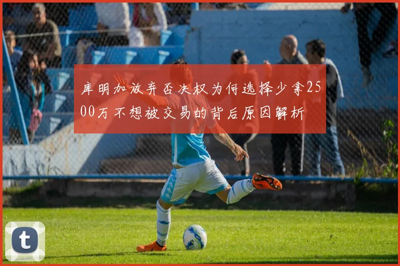 库明加放弃否决权为何选择少拿2500万不想被交易的背后原因解析