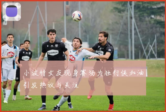 小波特女友现身赛场为独行侠加油引发热议与关注