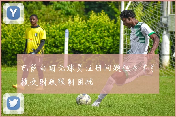 巴萨当前无球员注册问题但冬季引援受财政限制困扰