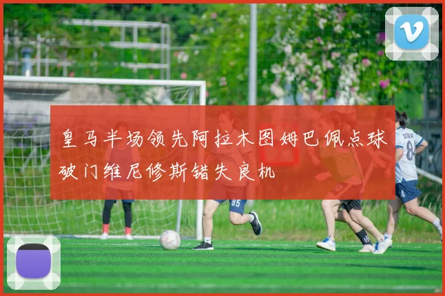 皇马半场领先阿拉木图姆巴佩点球破门维尼修斯错失良机