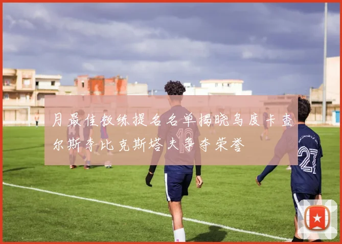 月最佳教练提名名单揭晓乌度卡查尔斯李比克斯塔夫争夺荣誉