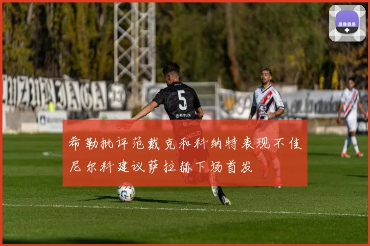 希勒批评范戴克和科纳特表现不佳尼尔科建议萨拉赫下场首发
