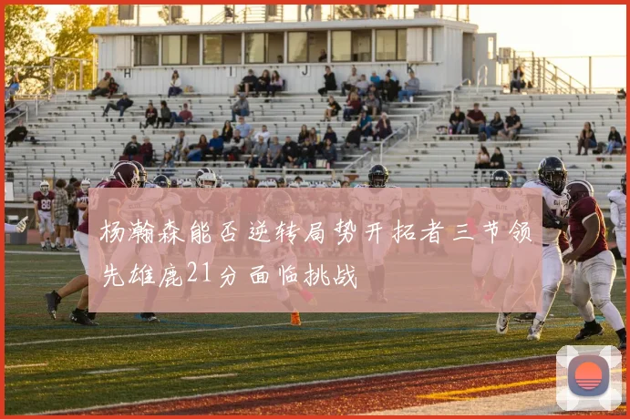 杨瀚森能否逆转局势开拓者三节领先雄鹿21分面临挑战