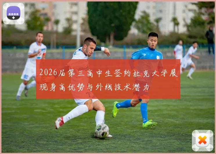 2026届第三高中生签约杜克大学展现身高优势与外线技术潜力