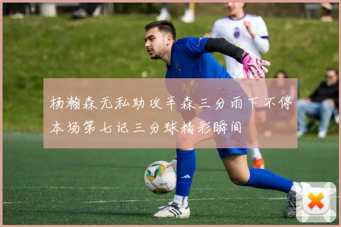 杨瀚森无私助攻辛森三分雨下不停本场第七记三分球精彩瞬间
