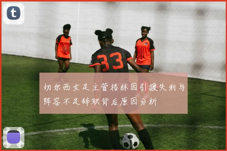 切尔西女足主管格林因引援失利与阵容不足辞职背后原因分析