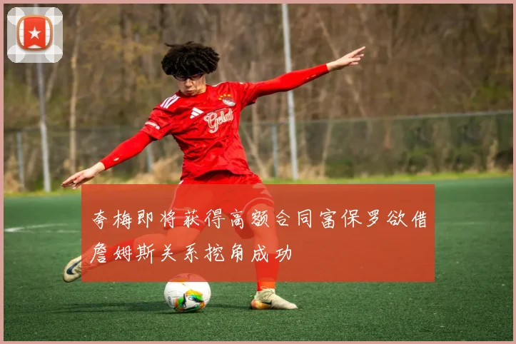 夸梅即将获得高额合同富保罗欲借詹姆斯关系挖角成功