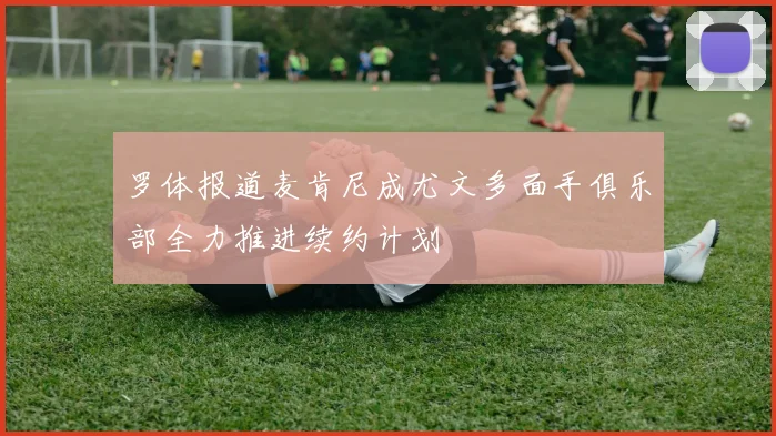罗体报道麦肯尼成尤文多面手俱乐部全力推进续约计划