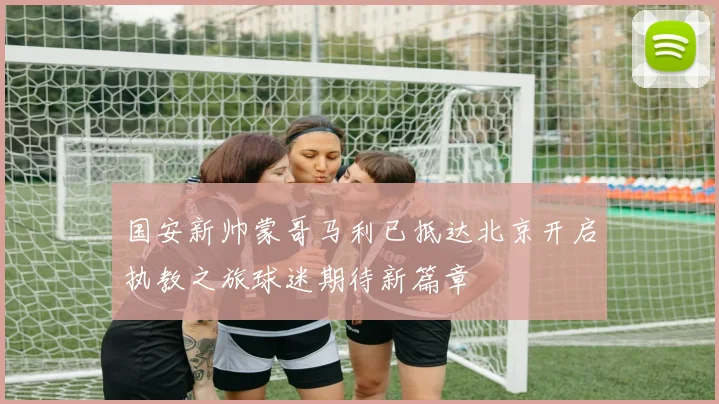 国安新帅蒙哥马利已抵达北京开启执教之旅球迷期待新篇章