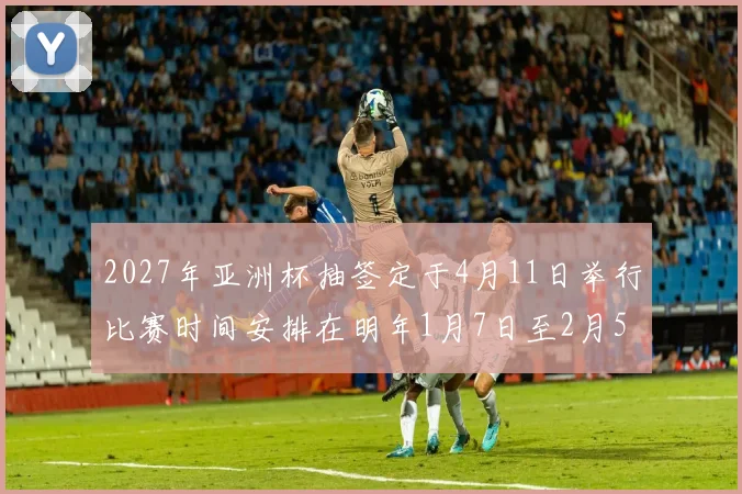 2027年亚洲杯抽签定于4月11日举行比赛时间安排在明年1月7日至2月5日