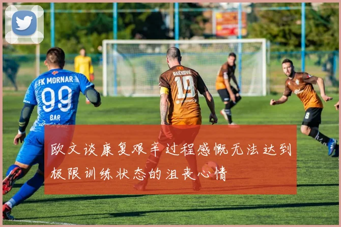 欧文谈康复艰辛过程感慨无法达到极限训练状态的沮丧心情