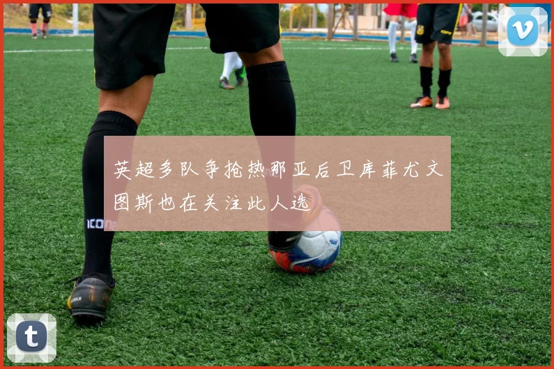 英超多队争抢热那亚后卫库菲尤文图斯也在关注此人选