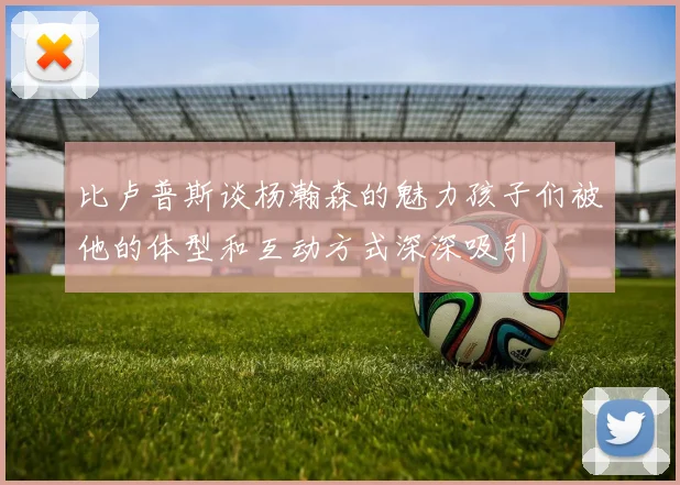 比卢普斯谈杨瀚森的魅力孩子们被他的体型和互动方式深深吸引