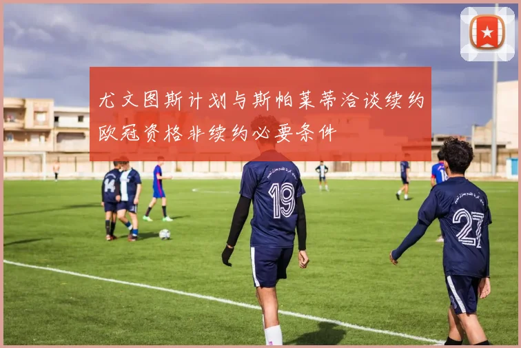 尤文图斯计划与斯帕莱蒂洽谈续约欧冠资格非续约必要条件