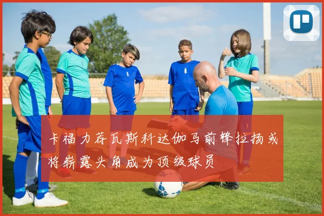 卡福力荐瓦斯科达伽马前锋拉扬或将崭露头角成为顶级球员