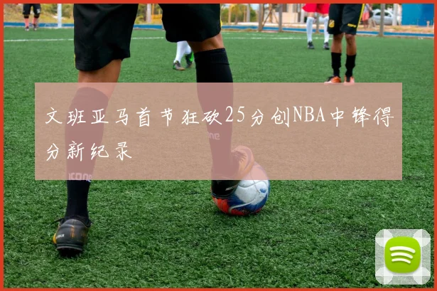 文班亚马首节狂砍25分创NBA中锋得分新纪录