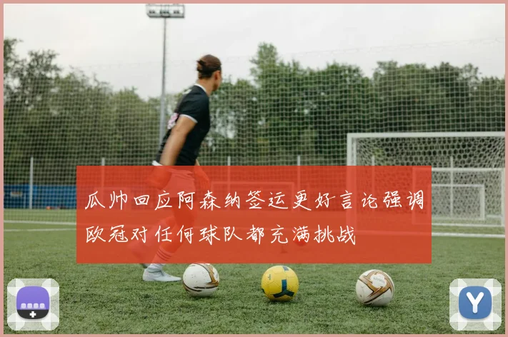 瓜帅回应阿森纳签运更好言论强调欧冠对任何球队都充满挑战