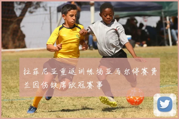 拉菲尼亚重返训练场亚马尔停赛费兰因伤缺席欧冠赛事