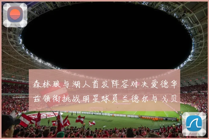 森林狼与湖人首发阵容对决爱德华兹领衔挑战明星球员兰德尔与戈贝尔